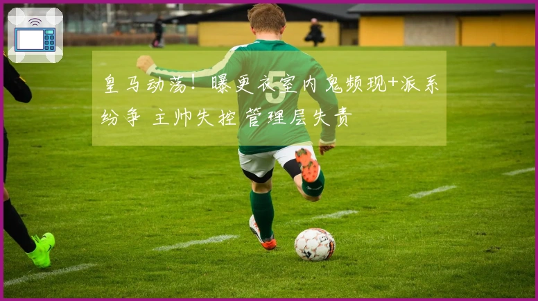 皇马动荡！曝更衣室内鬼频现+派系纷争 主帅失控 管理层失责