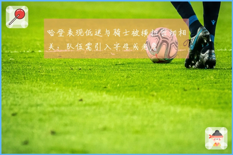 哈登表现低迷与骑士被横扫密切相关，队伍需引入字母或老詹