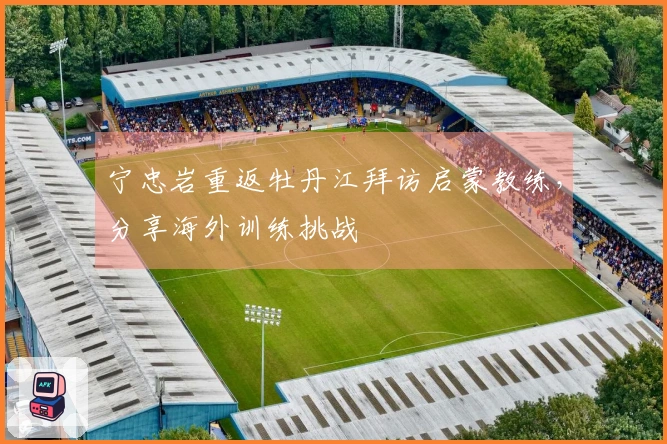 宁忠岩重返牡丹江拜访启蒙教练，分享海外训练挑战